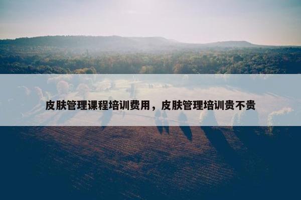 皮肤管理课程培训费用，皮肤管理培训贵不贵