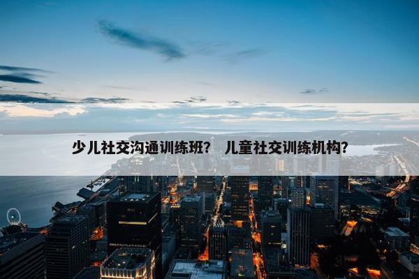 少儿社交沟通训练班？ 儿童社交训练机构？