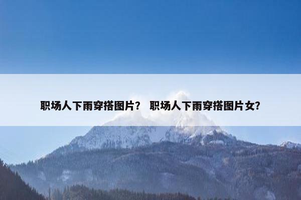 职场人下雨穿搭图片？ 职场人下雨穿搭图片女？