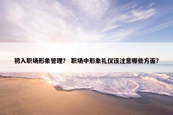 初入职场形象管理？ 职场中形象礼仪该注意哪些方面？