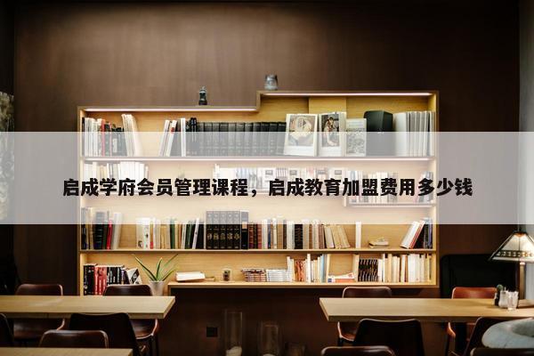 启成学府会员管理课程，启成教育加盟费用多少钱