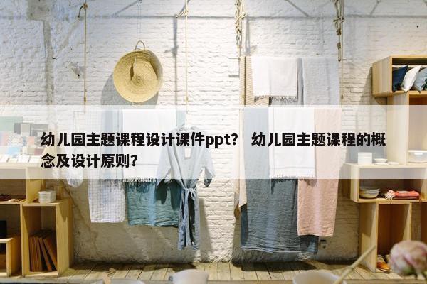 幼儿园主题课程设计课件ppt？ 幼儿园主题课程的概念及设计原则？
