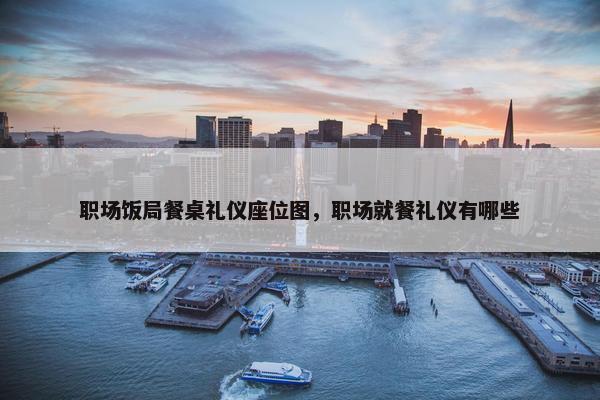 职场饭局餐桌礼仪座位图，职场就餐礼仪有哪些