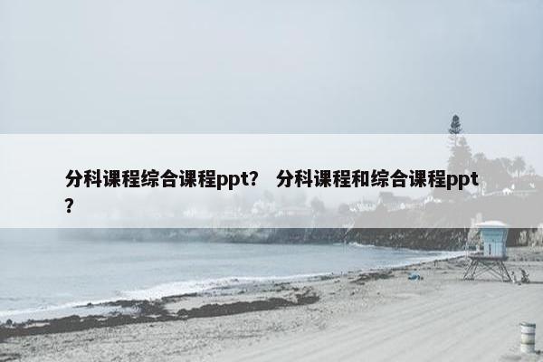 分科课程综合课程ppt？ 分科课程和综合课程ppt？