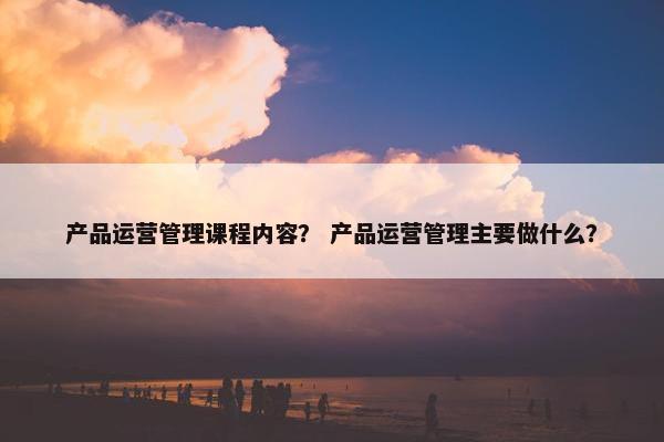 产品运营管理课程内容？ 产品运营管理主要做什么？