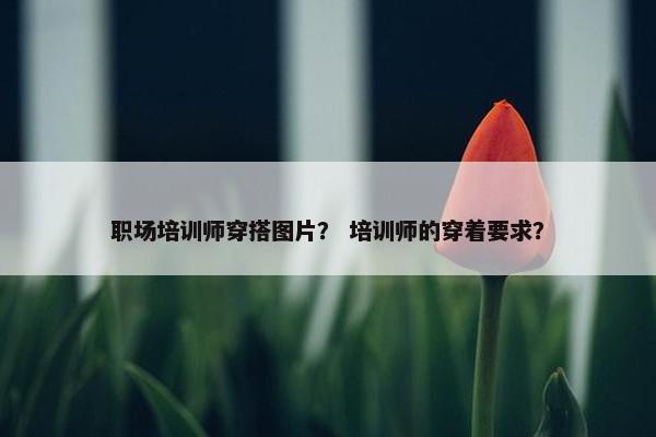 职场培训师穿搭图片？ 培训师的穿着要求？