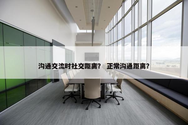 沟通交流时社交距离？ 正常沟通距离？