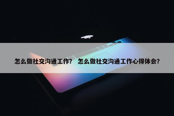 怎么做社交沟通工作？ 怎么做社交沟通工作心得体会？