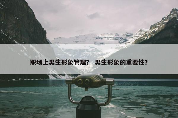 职场上男生形象管理？ 男生形象的重要性？