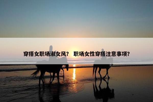 穿搭女职场淑女风？ 职场女性穿搭注意事项？
