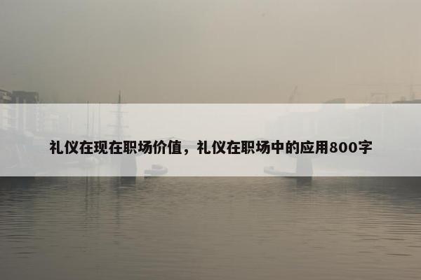 礼仪在现在职场价值，礼仪在职场中的应用800字
