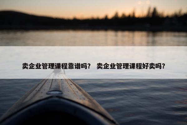 卖企业管理课程靠谱吗？ 卖企业管理课程好卖吗？