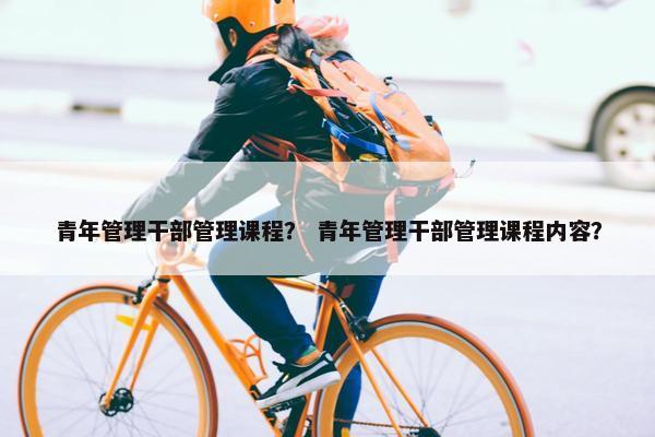 青年管理干部管理课程？ 青年管理干部管理课程内容？