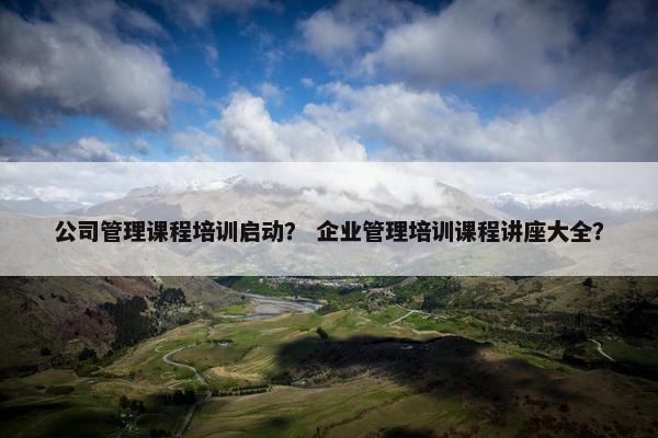公司管理课程培训启动？ 企业管理培训课程讲座大全？