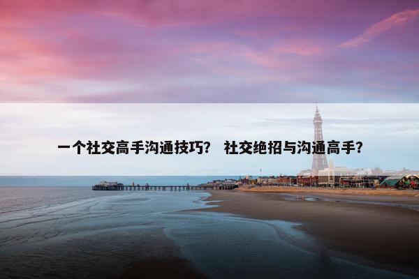 一个社交高手沟通技巧？ 社交绝招与沟通高手？