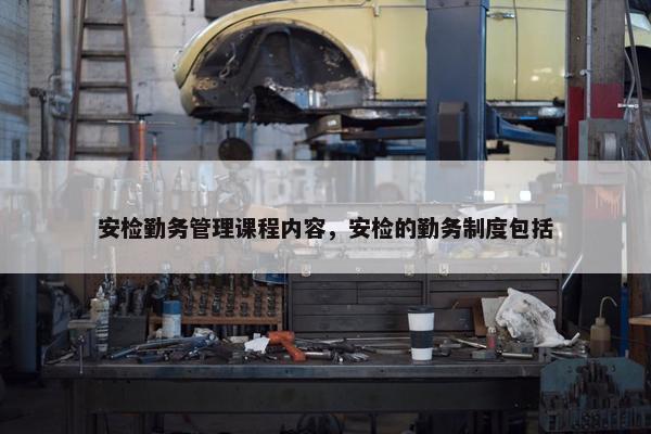 安检勤务管理课程内容，安检的勤务制度包括