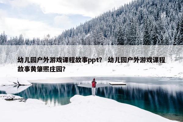 幼儿园户外游戏课程故事ppt？ 幼儿园户外游戏课程故事黄肇熙庄园？