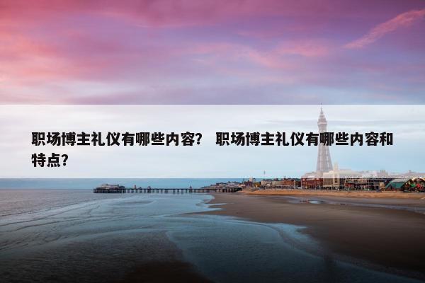 职场博主礼仪有哪些内容？ 职场博主礼仪有哪些内容和特点？