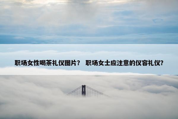 职场女性喝茶礼仪图片？ 职场女士应注意的仪容礼仪？