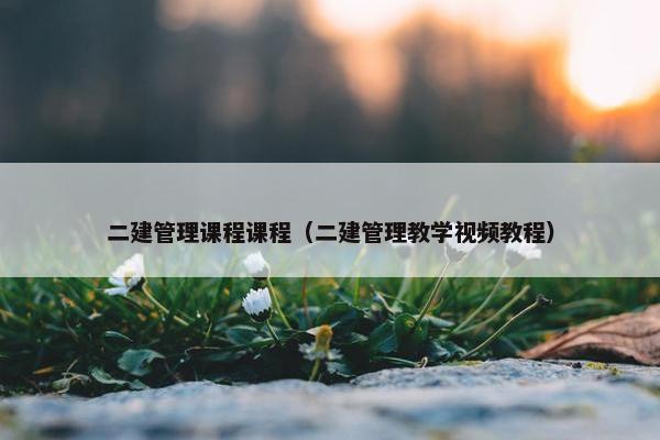 二建管理课程课程（二建管理教学视频教程）