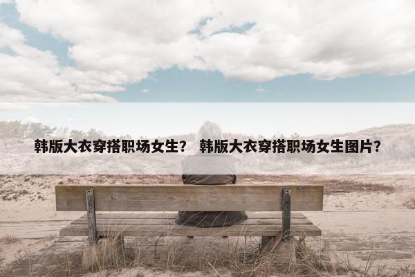 韩版大衣穿搭职场女生？ 韩版大衣穿搭职场女生图片？