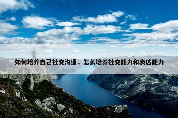 如何培养自己社交沟通，怎么培养社交能力和表达能力