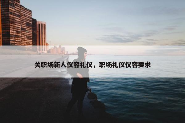 关职场新人仪容礼仪，职场礼仪仪容要求