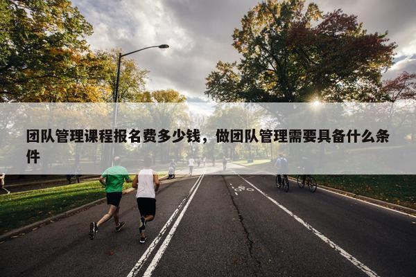 团队管理课程报名费多少钱，做团队管理需要具备什么条件