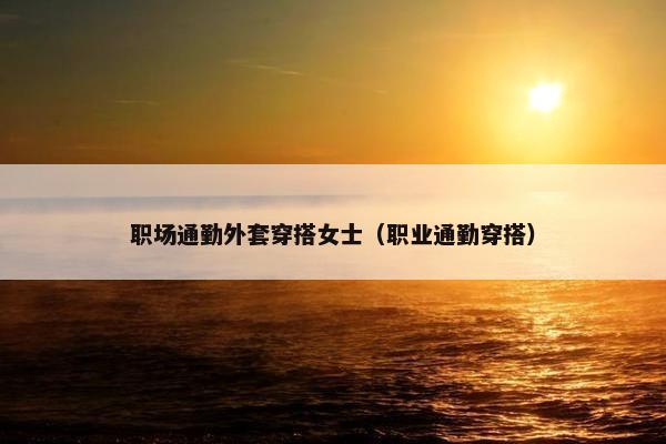 职场通勤外套穿搭女士（职业通勤穿搭）