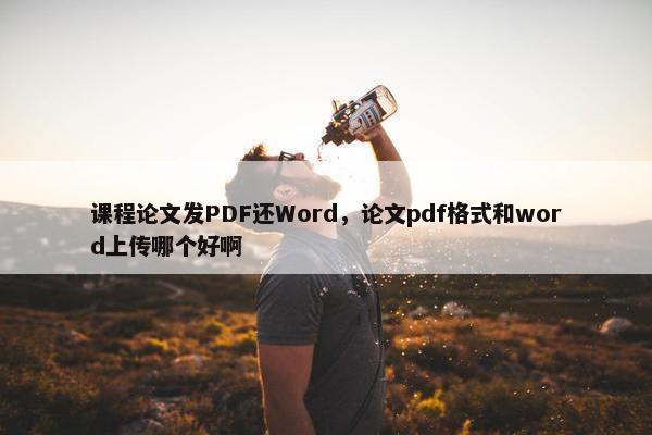 课程论文发PDF还Word，论文pdf格式和word上传哪个好啊