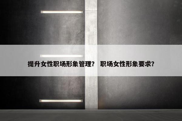 提升女性职场形象管理？ 职场女性形象要求？