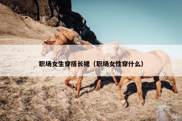 职场女生穿搭长裙（职场女性穿什么）