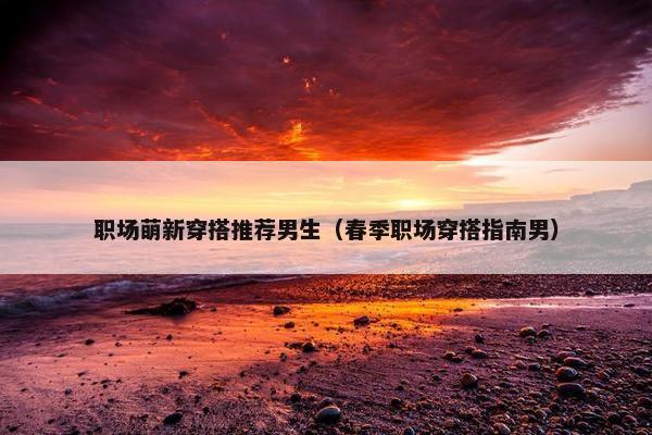 职场萌新穿搭推荐男生（春季职场穿搭指南男）