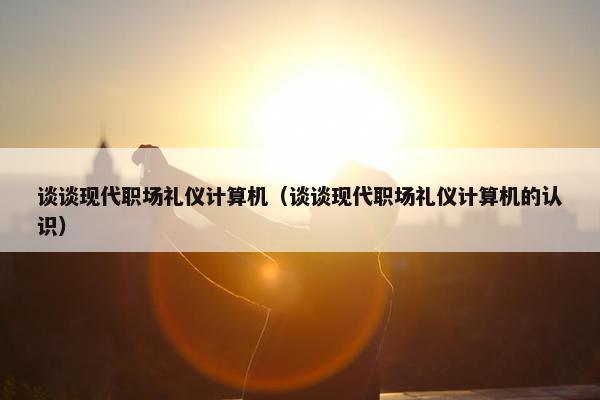 谈谈现代职场礼仪计算机（谈谈现代职场礼仪计算机的认识）