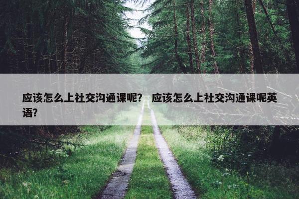 应该怎么上社交沟通课呢？ 应该怎么上社交沟通课呢英语？