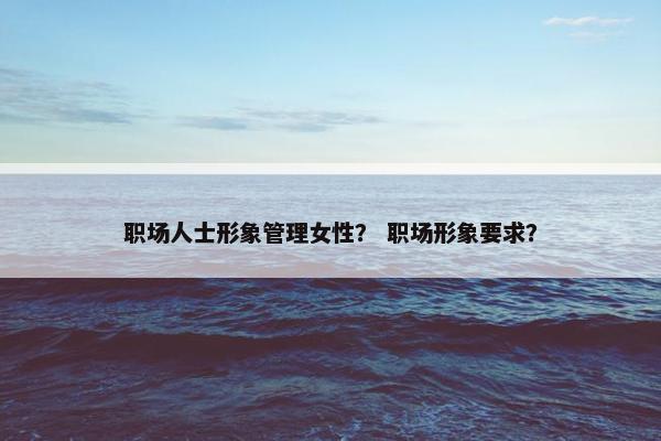 职场人士形象管理女性？ 职场形象要求？