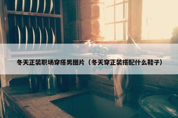 冬天正装职场穿搭男图片（冬天穿正装搭配什么鞋子）