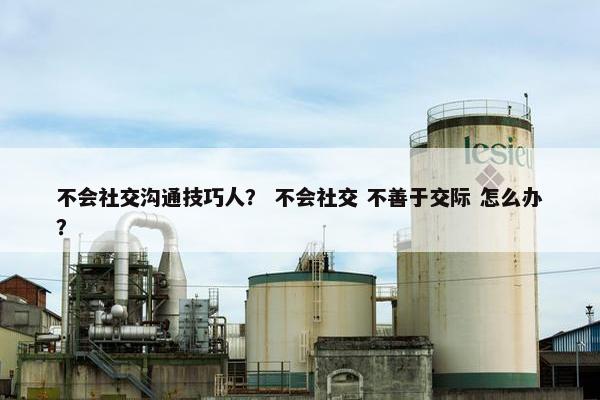 不会社交沟通技巧人？ 不会社交 不善于交际 怎么办？