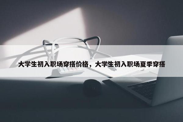 大学生初入职场穿搭价格，大学生初入职场夏季穿搭