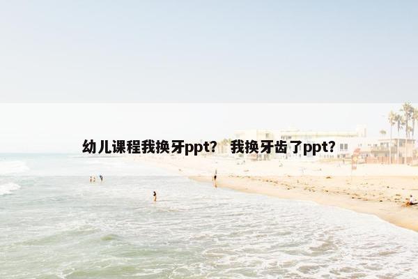 幼儿课程我换牙ppt？ 我换牙齿了ppt？