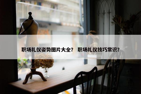 职场礼仪姿势图片大全？ 职场礼仪技巧常识？