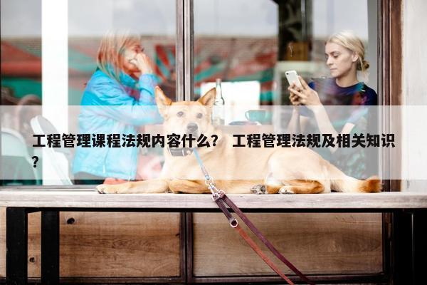 工程管理课程法规内容什么？ 工程管理法规及相关知识？