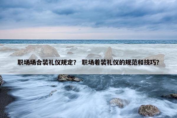 职场场合装礼仪规定？ 职场着装礼仪的规范和技巧？