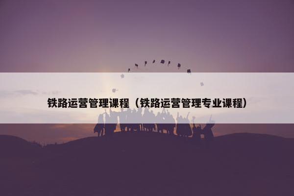 铁路运营管理课程（铁路运营管理专业课程）