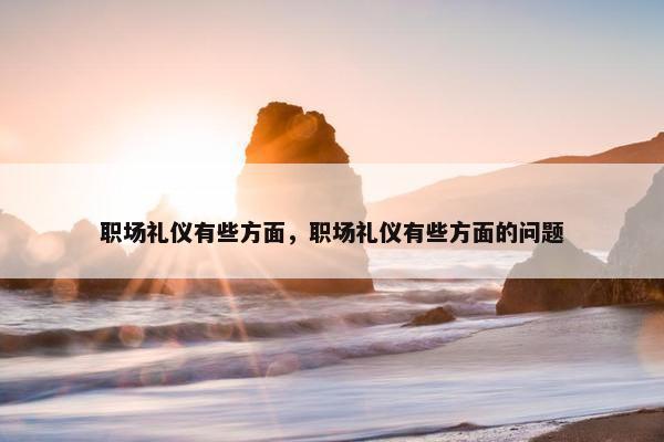 职场礼仪有些方面，职场礼仪有些方面的问题