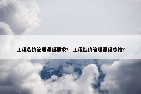 工程造价管理课程要求？ 工程造价管理课程总结？