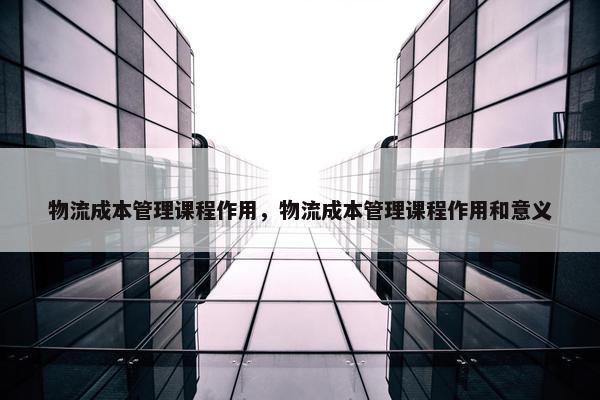 物流成本管理课程作用，物流成本管理课程作用和意义