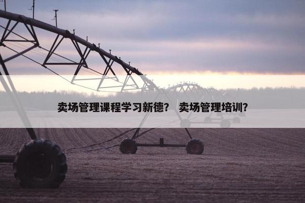 卖场管理课程学习新德？ 卖场管理培训？