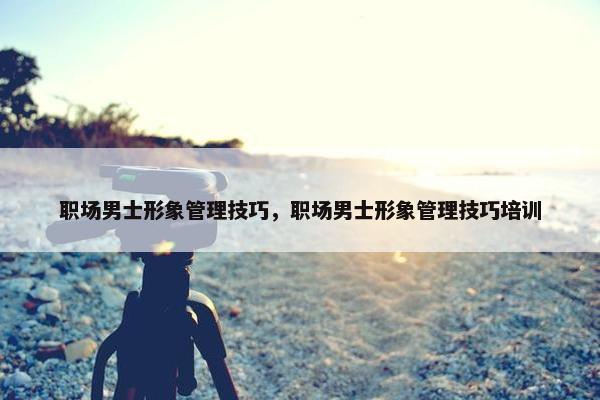 职场男士形象管理技巧，职场男士形象管理技巧培训