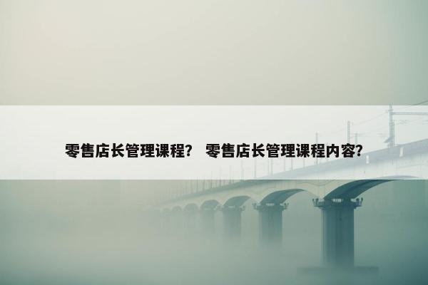 零售店长管理课程？ 零售店长管理课程内容？
